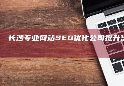 长沙专业网站SEO优化公司：提升您在线业务的最佳伙伴